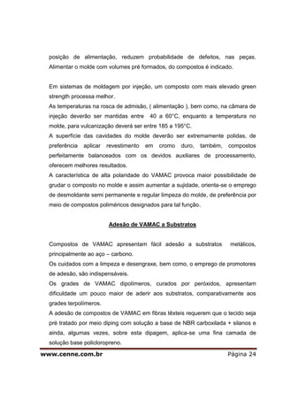 posição de alimentação, reduzem probabilidade de defeitos, nas peças.
  Alimentar o molde com volumes pré formados, do compostos é indicado.


  Em sistemas de moldagem por injeção, um composto com mais elevado green
  strength processa melhor.
  As temperaturas na rosca de admisão, ( alimentação ), bem como, na câmara de
  injeção deverão ser mantidas entre      40 a 60°C, enquanto a temperatura no
  molde, para vulcanização deverá ser entre 185 a 195°C.
  A superfície das cavidades do molde deverão ser extremamente polidas, de
  preferência   aplicar   revestimento   em   cromo   duro,   também,   compostos
  perfeitamente balanceados com os devidos auxiliares de processamento,
  oferecem melhores resultados.
  A característica de alta polaridade do VAMAC provoca maior possibilidade de
  grudar o composto no molde e assim aumentar a sujidade, orienta-se o emprego
  de desmoldante semi permanente e regular limpeza do molde, de preferência por
  meio de compostos poliméricos designados para tal função.


                          Adesão de VAMAC a Substratos


  Compostos de VAMAC apresentam fácil adesão a substratos               metálicos,
  principalmente ao aço – carbono.
  Os cuidados com a limpeza e desengraxe, bem como, o emprego de promotores
  de adesão, são indispensáveis.
  Os grades de VAMAC dipolímeros, curados por peróxidos, apresentam
  dificuldade um pouco maior de aderir aos substratos, comparativamente aos
  grades terpolímeros.
  A adesão de compostos de VAMAC em fibras têxteis requerem que o tecido seja
  pré tratado por meio diping com solução a base de NBR carboxilada + silanos e
  ainda, algumas vezes, sobre esta dipagem, aplica-se uma fina camada de
  solução base policloropreno.

www.cenne.com.br                                                        Página 24
 