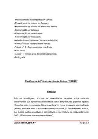 - Processamento de compostos em Vamac;
- Procedimento de mistura em Banbury;
- Procedimento de mistura em Misturador Aberto;
- Conformação por extrusão;
- Conformação por calandragem;
- Conformação por moldagem;
- Adesão de compostos com Vamac a substratos;
- Formulações de referência com Vamac;
- Tabela n°- 3 – Formulações de referência;
- Conclusão;
- Anexo 1 – Vamac; Guia de resistência química;
- Bibliografia.




               Elastômeros de Etileno – Acrilato de Metila – “ VAMAC”




                                      Histórico


Esforços tecnológicos, oriundos de necessidades especiais sobre materiais
elastoméricos que apresentasse resistência a altas temperaturas, próximas àquelas
oferecidas pelas borrachas de Silicone combinando com a resistência a derivados de
petróleo mostrada pelas borrachas Butatieno-Acrilonitrila, ou Policloropreno, e ainda,
que tivesse custos apreciáveis e competitivos, é que motivou os pesquisadores de
DuPont Elastomers a desenvolver o VAMAC.


www.cenne.com.br                                                            Página 2
 