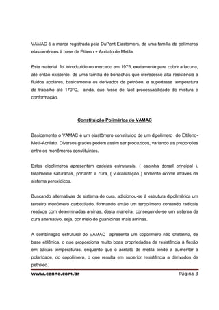 VAMAC é a marca registrada pela DuPont Elastomers, de uma família de polímeros
elastoméricos à base de Etileno + Acrilato de Metila.


Este material foi introduzido no mercado em 1975, exatamente para cobrir a lacuna,
até então existente, de uma família de borrachas que oferecesse alta resistência a
fluidos apolares, basicamente os derivados de petróleo, e suportasse temperatura
de trabalho até 170°C,    ainda, que fosse de fácil processabilidade de mistura e
conformação.




                       Constituição Polimérica do VAMAC


Basicamente o VAMAC é um elastômero constituído de um dipolímero de Eltileno-
Metil-Acrilato. Diversos grades podem assim ser produzidos, variando as proporções
entre os monômeros constituintes.


Estes dipolímeros apresentam cadeias estruturais, ( espinha dorsal principal ),
totalmente saturadas, portanto a cura, ( vulcanização ) somente ocorre através de
sistema peroxídicos.


Buscando alternativas de sistema de cura, adicionou-se à estrutura dipolimérica um
terceiro monômero carboxilado, formando então um terpolímero contendo radicais
reativos com determinadas aminas, desta maneira, conseguindo-se um sistema de
cura alternativo, seja, por meio de guanidinas mais aminas.


A combinação estrutural do VAMAC apresenta um copolímero não cristalino, de
base etilênica, o que proporciona muito boas propriedades de resistência à flexão
em baixas temperaturas, enquanto que o acrilato de metila tende a aumentar a
polaridade, do copolímero, o que resulta em superior resistência a derivados de
petróleo.

www.cenne.com.br                                                        Página 3
 
