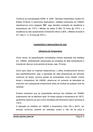 Conforme as normalizações ASTM D 2000 “ Standard Classification System for
  Rubber Products in Automotive Applications”, artefatos produzidos em VAMAC
  classificam-se como categoria “EE”, seja, atendem condições de resistência à
  temperaturas até 175°C ( Método de testes D 865; 70 horas @ 175°C ), e
  resistência ao óleo apresentando inchamento inferior a 80%, ( Método de teste D
  471, óleo n°- 3, 70 horas @ 150°C ).




                      CONDIÇÕES E INDICAÇÕES DE USO


                            Influência da Temperatura


  Como vemos, as especificações normalizadas indicam exposição dos artefatos
  em VAMAC, perfeitamente vulcanizados às condições de altas temperaturas e
  imersão em óleo por curto período de tempo, seja, 70 horas.


  Como para todos os materiais elastoméricos, o efeito envelhecimento térmico
  atua significativamente, seja, a exposição em altas temperaturas por períodos
  contínuos de tempo, provoca perdas de propriedades numa relação inversa
  tempo x temperatura. No VAMAC, observa-se um aumento na densidade de
  cross-link com subseqüente enrijecimento antes de verificar-se qualquer sinal de
  reversão.


  Ensaios mostraram que as propriedades técnicas dos artefatos em VAMAC
  praticamente não se alteraram após 18 meses exposto à temperatura de 120°C,
  igualmente observou-se que o bons resultados permaneceram após 6 semanas à
  170°C.
  A aplicação de artefatos em VAMAC à temperatura entre 190 a 200°C, em
  serviços contínuos, poderão ser toleradas, porém a vida útil da peça é


www.cenne.com.br                                                        Página 5
 