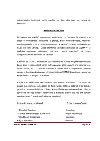 sobremaneira diminuída, sendo medida em dias, não mais em meses ou
  semanas.


                                 Resistência a Flúidos


  Compostos em VAMAC apresentam muito boas propriedades de resistência a
  óleos e lubrificantes, hidráulicos e graxas, base hidrocarbônicas, melhores
  resultados serão obtidos se indicado grades de VAMAC contendo mais elevados
  níveis de Metil-Acrilato. Óleos altamente aromáticos similares ao ASTM n°- 3
  poderão apresentar inchamento um pouco maior, comparado as outras
  categorias destes derivados de petróleo.


  Artefatos de VAMAC apresentam boa resistência a fluidos refrigerantes de motor
  base água + etileno glicol, porém outros pacotes aditivos como anti-espumantes,
  antioxidantes, etc... normalmente contidos nesses flúidos refrigerantes poderão
  causar a deterioração da peça, principalmente no VAMAC terpolímero, ocorrendo
  enrijecimento e colapso do artefato.


  Peças em VAMAC não são indicadas para trabalho em contato com fluidos de
  origem não mineral, como óleos de freio, fluidos ésteres, cetonas e os demais
  produtos com características polares. A resistência à gasolina e nafta é pobre, a
  aplicação em óleo diesel e querosene é tolerável, desde que não em contato
  contínuo, ( ver Anexo 1, no final desta literatura ).


  Indicação de uso do VAMAC                                 Evitar o uso do Vanac


  - Óleos lubrificantes,                                  - Gasolina,
  - Fluidos de transmissão automática,                    - Óleos Aromáticos,
  - Óleo Diesel ( respingos ),                            - Acetonas,
  - Água até 100°C,                                       - Ésteres,

www.cenne.com.br                                                            Página 6
 