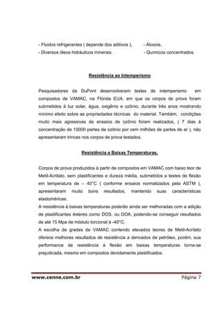 - Fluidos refrigerantes ( depende dos aditivos ),    - Álcoois,
  - Diversos óleos hidráulicos minerais.               - Químicos concentrados.




                            Resistência ao Intemperismo


  Pesquisadores da DuPont desenvolveram testes de intemperismo                    em
  compostos de VAMAC, na Flórida EUA, em que os corpos de prova foram
  submetidos à luz solar, água, oxigênio e ozônio, durante três anos mostrando
  mínimo efeito sobre as propriedades técnicas do material. Também, condições
  muito mais agressivas de ensaios de ozônio foram realizados, ( 7 dias à
  concentração de 10000 partes de ozônio por cem milhões de partes de ar ), não
  apresentaram trincas nos corpos de prova testados.


                        Resistência a Baixas Temperaturas.


  Corpos de prova produzidos à partir de compostos em VAMAC com baixo teor de
  Metil-Acrilato, sem plastificantes e dureza média, submetidos a testes de flexão
  em temperatura de – 40°C ( conforme ensaios normalizados pela ASTM ),
  apresentaram     muito    bons    resultados,   mantendo    suas   características
  elastoméricas.
  A resistência à baixas temperaturas poderão ainda ser melhoradas com a adição
  de plastificantes ésteres como DOS, ou DOA, podendo-se conseguir resultados
  de até 15 Mpa de módulo torcional à -40°C.
  A escolha de grades de VAMAC contendo elevados teores de Metil-Acrilato
  oferece melhores resultados de resistência a derivados de petróleo, porém, sua
  performance de resistência à flexão em baixas temperaturas torna-se
  prejudicada, mesmo em compostos devidamente plastificados.




www.cenne.com.br                                                          Página 7
 