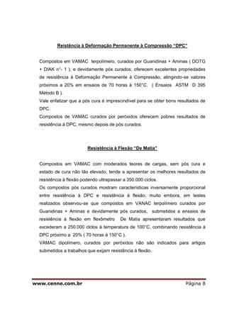 Reistência à Deformação Permanente à Compressão “DPC”


  Compostos em VAMAC terpolímero, curados por Guanidinas + Aminas ( DOTG
  + DIAK n°- 1 ), e devidamente pós curados, oferecem excelentes propriedades
  de resistência à Deformação Permanente à Compressão, atingindo-se valores
  próximos a 20% em ensaios de 70 horas à 150°C. ( Ensaios ASTM D 395
  Método B ).
  Vale enfatizar que a pós cura é imprescindível para se obter bons resultados de
  DPC.
  Compostos de VAMAC curados por peróxidos oferecem pobres resultados de
  resistência à DPC, mesmo depois de pós curados.




                         Resistência à Flexão “De Matia”


  Compostos em VAMAC com moderados teores de cargas, sem pós cura e
  estado de cura não tão elevado, tende a apresentar os melhores resultados de
  resistência à flexão podendo ultrapassar a 350.000 ciclos.
  Os compostos pós curados mostram características inversamente proporcional
  entre resistência à DPC e resistência à flexão, muito embora, em testes
  realizados observou-se que compostos em VANAC terpolímero curados por
  Guanidinas + Aminas e devidamente pós curados, submetidos a ensaios de
  resistência à flexão em flexômetro     De Matia apresentaram resultados que
  excederam a 250.000 clclos à temperatura de 100°C, combinando resistência à
  DPC próximo a 20% ( 70 horas à 150°C ).
  VAMAC dipolímero, curados por peróxidos não são indicados para artigos
  submetidos a trabalhos que exijam resistência à flexão.




www.cenne.com.br                                                       Página 8
 