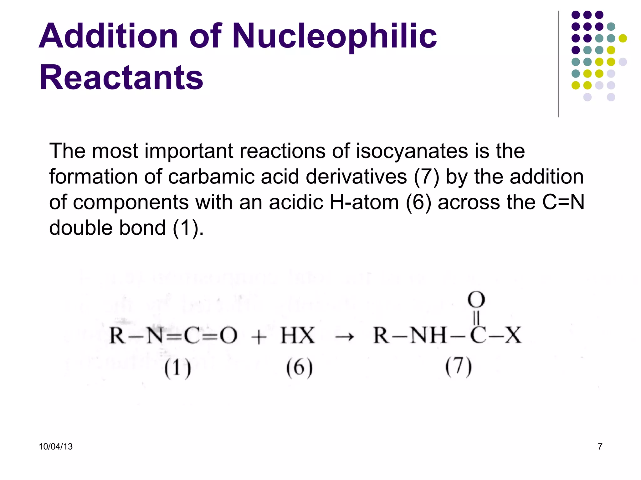 10/04/13 7
Addition of Nucleophilic
Reactants
The most important reactions of isocyanates is the
formation of carbamic acid derivatives (7) by the addition
of components with an acidic H-atom (6) across the C=N
double bond (1).
 