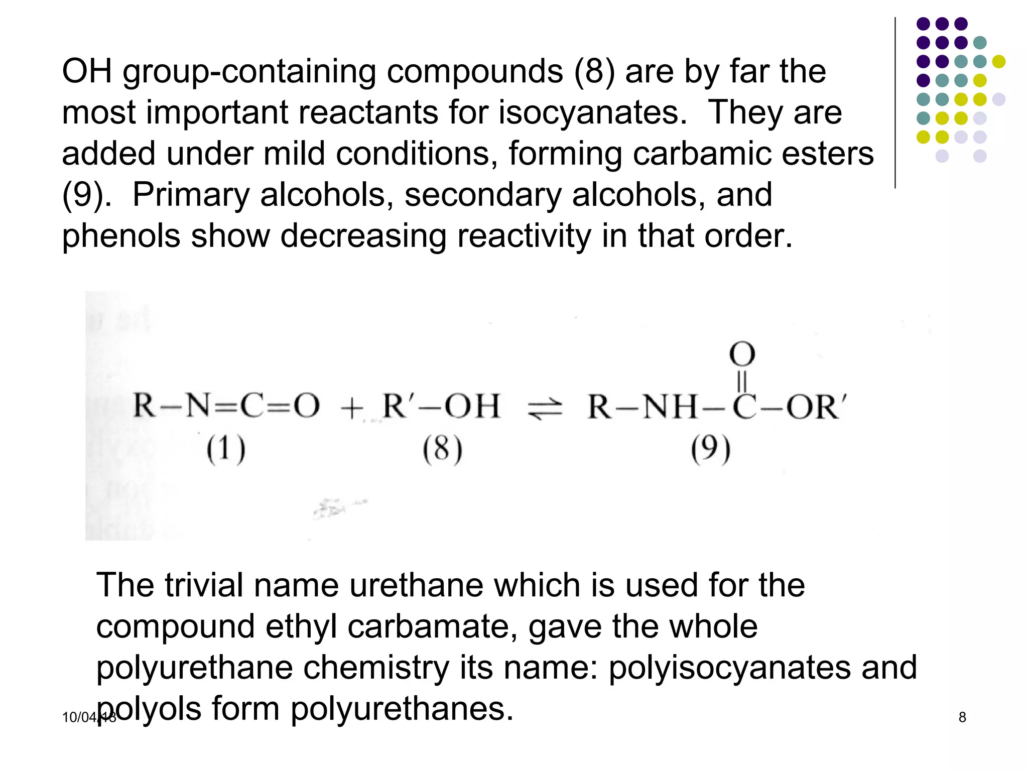 10/04/13 8
OH group-containing compounds (8) are by far the
most important reactants for isocyanates. They are
added under mild conditions, forming carbamic esters
(9). Primary alcohols, secondary alcohols, and
phenols show decreasing reactivity in that order.
The trivial name urethane which is used for the
compound ethyl carbamate, gave the whole
polyurethane chemistry its name: polyisocyanates and
polyols form polyurethanes.
 