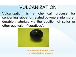 VULCANIZATION
Rubber ball obtained from
a vulcanization process
Vulcanization is a chemical process for
converting rubber or related polymers into more
durable materials via the addition of sulfur or
other equivalent "curatives".
 