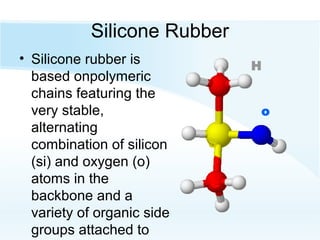 Silicone Rubber
• Silicone rubber is
based onpolymeric
chains featuring the
very stable,
alternating
combination of silicon
(si) and oxygen (o)
atoms in the
backbone and a
variety of organic side
groups attached to
c
o
H
S
 