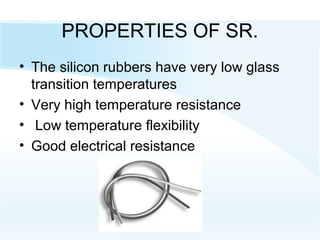 PROPERTIES OF SR.
• The silicon rubbers have very low glass
transition temperatures
• Very high temperature resistance
• Low temperature flexibility
• Good electrical resistance
 