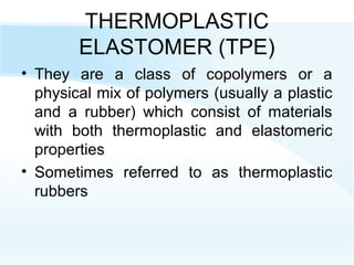 THERMOPLASTIC
ELASTOMER (TPE)
• They are a class of copolymers or a
physical mix of polymers (usually a plastic
and a rubber) which consist of materials
with both thermoplastic and elastomeric
properties
• Sometimes referred to as thermoplastic
rubbers
 