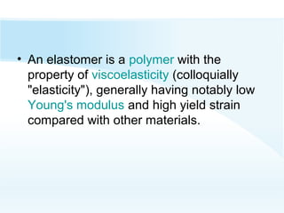 • An elastomer is a polymer with the
property of viscoelasticity (colloquially
"elasticity"), generally having notably low
Young's modulus and high yield strain
compared with other materials.
 