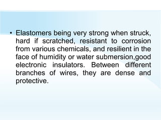 • Elastomers being very strong when struck,
hard if scratched, resistant to corrosion
from various chemicals, and resilient in the
face of humidity or water submersion,good
electronic insulators. Between different
branches of wires, they are dense and
protective.
 