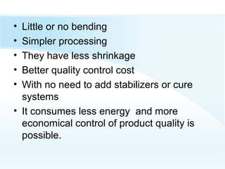 • Little or no bending
• Simpler processing
• They have less shrinkage
• Better quality control cost
• With no need to add stabilizers or cure
systems
• It consumes less energy and more
economical control of product quality is
possible.
 