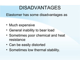 DISADVANTAGES
Elastomer has some disadvantages as
• Much expensive
• General inability to bear load
• Sometimes poor chemical and heat
resistance
• Can be easily distorted
• Sometimes low thermal stability.
 