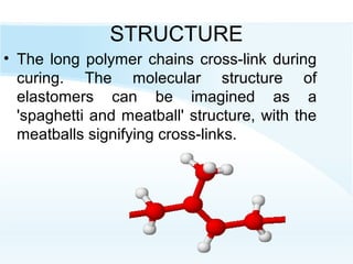 STRUCTURE
• The long polymer chains cross-link during
curing. The molecular structure of
elastomers can be imagined as a
'spaghetti and meatball' structure, with the
meatballs signifying cross-links.
 