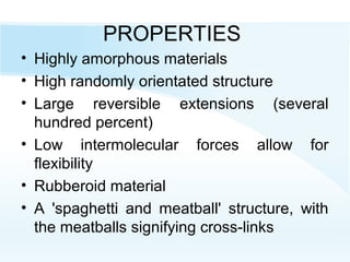 PROPERTIES
• Highly amorphous materials
• High randomly orientated structure
• Large reversible extensions (several
hundred percent)
• Low intermolecular forces allow for
flexibility
• Rubberoid material
• A 'spaghetti and meatball' structure, with
the meatballs signifying cross-links
 