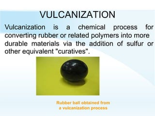 VULCANIZATION
Rubber ball obtained from
a vulcanization process
Vulcanization is a chemical process for
converting rubber or related polymers into more
durable materials via the addition of sulfur or
other equivalent "curatives".
 