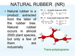 NATURAL RUBBER (NR)
• Natural rubber is a
product extracted
from the latex of
the rubber tree.
Natural rubber
occurs in almost
2000 plant species,
but only a few of
them are
industrially
Trans-polyisoprene
 