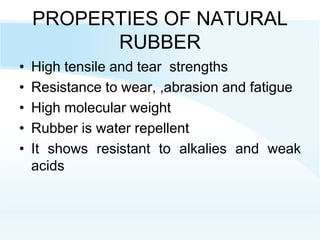 PROPERTIES OF NATURAL
RUBBER
• High tensile and tear strengths
• Resistance to wear, ,abrasion and fatigue
• High molecular weight
• Rubber is water repellent
• It shows resistant to alkalies and weak
acids
 