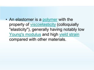 • An elastomer is a polymer with the
property of viscoelasticity (colloquially
"elasticity"), generally having notably low
Young's modulus and high yield strain
compared with other materials.
 