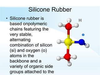 Silicone Rubber
• Silicone rubber is
based onpolymeric
chains featuring the
very stable,
alternating
combination of silicon
(si) and oxygen (o)
atoms in the
backbone and a
variety of organic side
groups attached to the
c
o
H
S
 
