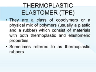 THERMOPLASTIC
ELASTOMER (TPE)
• They are a class of copolymers or a
physical mix of polymers (usually a plastic
and a rubber) which consist of materials
with both thermoplastic and elastomeric
properties
• Sometimes referred to as thermoplastic
rubbers
 