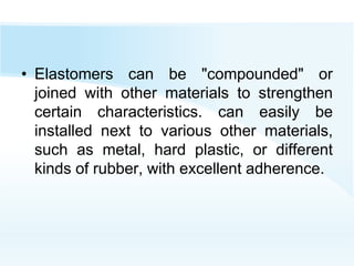 • Elastomers can be "compounded" or
joined with other materials to strengthen
certain characteristics. can easily be
installed next to various other materials,
such as metal, hard plastic, or different
kinds of rubber, with excellent adherence.
 