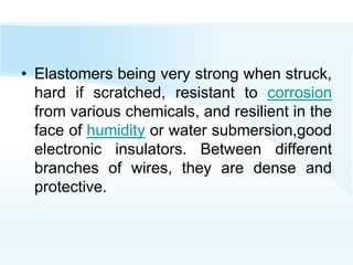• Elastomers being very strong when struck,
hard if scratched, resistant to corrosion
from various chemicals, and resilient in the
face of humidity or water submersion,good
electronic insulators. Between different
branches of wires, they are dense and
protective.
 