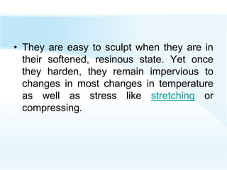 • They are easy to sculpt when they are in
their softened, resinous state. Yet once
they harden, they remain impervious to
changes in most changes in temperature
as well as stress like stretching or
compressing.
 