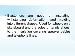 • Elastomers are good at insulating,
withstanding deformation, and molding
into different shapes. Used for wheels on a
skateboard and the soles of tennis shoes,
to the insulation covering speaker cables
and telephone lines.
 
