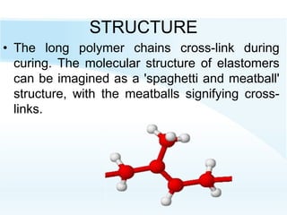 STRUCTURE
• The long polymer chains cross-link during
curing. The molecular structure of elastomers
can be imagined as a 'spaghetti and meatball'
structure, with the meatballs signifying cross-
links.
 