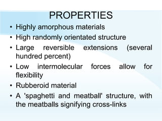 PROPERTIES
• Highly amorphous materials
• High randomly orientated structure
• Large reversible extensions (several
hundred percent)
• Low intermolecular forces allow for
flexibility
• Rubberoid material
• A 'spaghetti and meatball' structure, with
the meatballs signifying cross-links
 