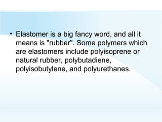 • Elastomer is a big fancy word, and all it
means is "rubber". Some polymers which
are elastomers include polyisoprene or
natural rubber, polybutadiene,
polyisobutylene, and polyurethanes.
 