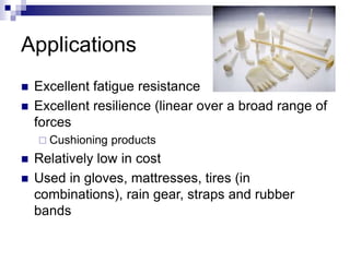 Applications
 Excellent fatigue resistance
 Excellent resilience (linear over a broad range of
forces
 Cushioning products
 Relatively low in cost
 Used in gloves, mattresses, tires (in
combinations), rain gear, straps and rubber
bands
 