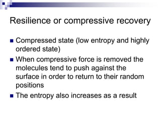 Resilience or compressive recovery
 Compressed state (low entropy and highly
ordered state)
 When compressive force is removed the
molecules tend to push against the
surface in order to return to their random
positions
 The entropy also increases as a result
 