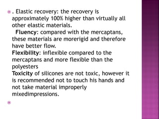 .    Elastic recovery: the recovery is
    approximately 100% higher than virtually all
    other elastic materials.
      Fluency: compared with the mercaptans,
    these materials are morerigid and therefore
    have better flow.
    Flexibility: inflexible compared to the
    mercaptans and more flexible than the
    polyesters
    Toxicity of silicones are not toxic, however it
    is recommended not to touch his hands and
    not take material improperly
    mixedimpressions.

 