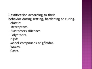 Classification according to their
behavior during setting, hardening or curing.
  elastic:
. Mercaptans.
. Elastomers silicones.
. Polyethers.
  rigid:
  Model compounds or góbidas.
  Waxes.
  Casts.
 