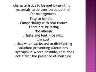 characteristics to be met by printing
   materials to be considered optimal
               for management
               Easy to handle.
     . Compatibility with oral tissues.
            . There are irritating.
                . Not allergic.
         . Taste and look nice mix.
                   low cost.
  . that when subjected to disinfecting
      solutions preventing alterations
. Hydrophilic Where possible, that does
   not affect the presence of moisture
 