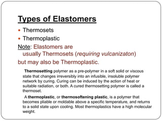 Types of Elastomers
 Thermosets
 Thermoplastic

Note: Elastomers are
usually Thermosets (requiring vulcanizaton)
but may also be Thermoplastic.
Thermosetting polymer as a pre-polymer in a soft solid or viscous
state that changes irreversibly into an infusible, insoluble polymer
network by curing. Curing can be induced by the action of heat or
suitable radiation, or both. A cured thermosetting polymer is called a
thermoset.
A thermoplastic, or thermosoftening plastic, is a polymer that
becomes pliable or moldable above a specific temperature, and returns
to a solid state upon cooling. Most thermoplastics have a high molecular
weight.

 
