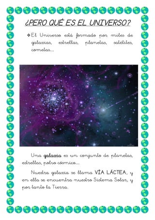 ¿PERO QUÉ ES EL UNIVERSO?
 El Universo está formado por miles de
galaxias,

estrellas,

planetas,

satélites,

cometas…

Una galaxia es un conjunto de planetas,
estrellas, polvo cósmico…
Nuestra galaxia se llama VÍA LÁCTEA, y
en ella se encuentra nuestro Sistema Solar, y
por tanto la Tierra.

 