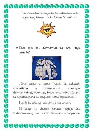 - También les protege de la radiación del
espacio y los ojos de la fuerte luz solar.

 Estos

son

los

elementos

de

un

traje

espacial:

Lleva

casco

micrófono

y

y

visor

(para

auriculares,

la

cabeza),
mangas

desmontables, guantes, lleva una mochila en
la espalda para el oxígeno, botas especiales,…
Sin toda esta protección se morirían.
El

traje

es

blanco

porque

refleja

las

radiaciones y así puede realizar trabajos de

 
