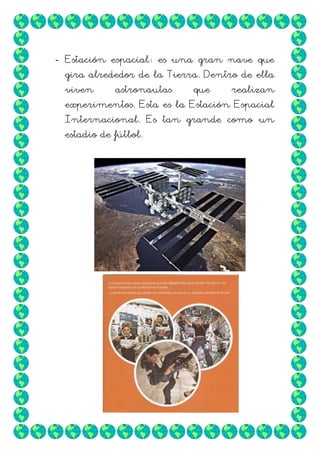 - Estación espacial: es una gran nave que
gira alrededor de la Tierra. Dentro de ella
viven

astronautas

que

realizan

experimentos. Esta es la Estación Espacial
Internacional. Es tan grande como un
estadio de fútbol.

 
