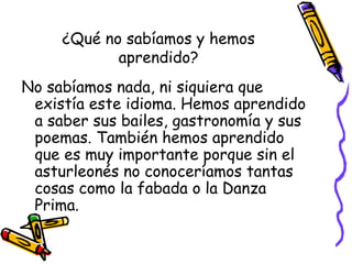 ¿Qué no sabíamos y hemos
aprendido?
No sabíamos nada, ni siquiera que
existía este idioma. Hemos aprendido
a saber sus bailes, gastronomía y sus
poemas. También hemos aprendido
que es muy importante porque sin el
asturleonés no conoceríamos tantas
cosas como la fabada o la Danza
Prima.
 