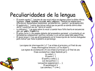 Peculiaridades de la lengua
– El acento agudo (´ ) encima de una vocal indica en algunos casos la sílaba tónica
(ejemplo: daqué, llambión, escocés, móvil, pláganu). También se emplea para
diferenciar monosílabos homónimos: pá (sustantivo = padre) / pa (preposición).
– El apóstrofo ( ' ) entre dos letras indica que se perdió un sonido entre ellas:
abrió'l caxón (en vez de *abrió el caxón).
– La diéresis ( ¨ ) se pone sobre la vocal u cuando hace falta leerla en secuencias
güe, güi: güelu, llingüística.
– El guion corto (-) se emplea delante del pronombre personal -y (contesta-y), en
las palabras compuestas ( político-relixosu ) y en varios casos más específicos.
– El guion largo (—) se usa principalmente en la transcripción de textos dialogados
para indicar que toma la palabra un personaje:
Los signos de interrogación ( ¿? ') se sitúan al principio y al final de una
frase interrogativa directa ( ¿Ú ta Xuan? ).
Los signos de exclamación ( ¡! ) se sitúan al principio y al final de una
frase exclamativa ( ¡Qué llambión ye! ).
La coma (, ).
El punto (. )
El punto y coma (; ).
Los dos puntos (: ).
Los puntos suspensivos (... ).
El paréntesis ( )
Las comillas ( "" o «» ).
 