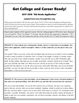 Get College and Career Ready!
2017-2018 “8th Grade Application”
(adapted from www.rhsroughriders.org)
Hello parents and students! The time has come. We at P.S./I.S. 226 love these thought-provoking questions,
which will lead you into one of our units of study. These prompts are open to creative interpretation, allowing
room for personal expression. To better understand each question, some follow-up questions are offered. Use
them, and good luck!
Keep in mind, students will be required to answer ALL the writing prompts in 250 words or more. Responses
are to be typed in “Times New Roman” 12 size font. The due date for this assignment is September 7, 2017.
Remember you can’t redo a first impression and this will be your first ELA 8th grade! Be prepared to share!
PROMPT #1: Some students have a background, identity, interest, or talent that is so meaningful, they
believe their application would be incomplete without it. If this sounds like you, then please share your
story.
Ask yourself: What, in your years on this earth, has helped shape the person you are today? It can be something
as small as seeing an episode of a television show, or as large as the struggle of moving to a foreign country.
That said, your point of view should be dynamic, specific to you and who you are. Did a Wednesday night
family bowling tradition help shape the way you think about family, teamwork and the power of rituals? Does
your crazy dyed-blue hair define you? What do you love and why do you love it? How would you define
yourself and what influences in your life led you down your current path? What funny story do you tell friends
and family over and over again and why do you think it always comes up? How are these stories and qualities
representative of who you are at your core?
PROMPT #2: The lessons we take from failure can be fundamental to later success. Recall an incident or
time when you experienced failure. How did it affect you, and what did you learn from the experience?
How do you deal with hardship? Are you the kind of person who can rebound, who turns every experience,
good or bad, into one from which you can learn something? Applicants should be careful not to choose failures
that may seem basic (failure to get an A on an exam and/or secure tickets to a concert). Try to keep these stories
as positive as possible. Remember, your answer is not really about losing the election, missing the big game or
failing to meet your own academic expectations; they are about overcoming obstacles, and refusing to quit life’s
greatest challenges.
 
