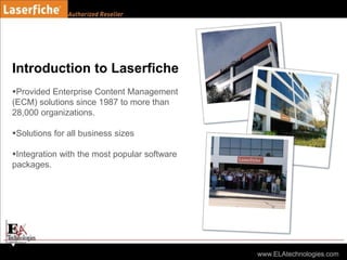Introduction to Laserfiche
Provided Enterprise Content Management
(ECM) solutions since 1987 to more than
28,000 organizations.
Solutions for all business sizes
Integration with the most popular software
packages.
 