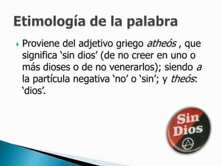 Proviene del adjetivo griego atheós , que significa ‘sin dios’ (de no creer en uno o más dioses o de no venerarlos); siendo a la partícula negativa ‘no’ o ‘sin’; y theós: ‘dios’.Etimología de la palabra