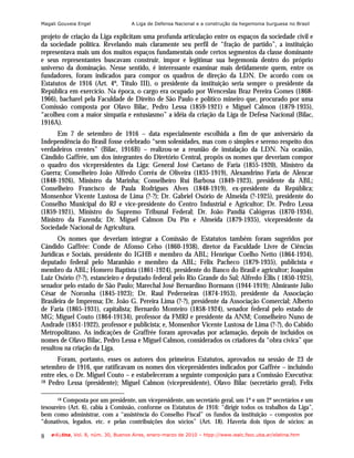 Magali Gouveia Engel                 A Liga de Defensa Nacional e a construção da hegemonia burguesa no Brasil

projeto de criação da Liga explicitam uma profunda articulação entre os espaços da sociedade civil e
da sociedade política. Revelando mais claramente seu perfil de “fração de partido”, a instituição
representava mais um dos muitos espaços fundamentais onde certos segmentos da classe dominante
e seus representantes buscavam construir, impor e legitimar sua hegemonia dentro do próprio
universo da dominação. Nesse sentido, é interessante examinar mais detidamente quem, entre os
fundadores, foram indicados para compor os quadros de direção da LDN. De acordo com os
Estatutos de 1916 (Art. 4º, Título III), o presidente da instituição seria sempre o presidente da
República em exercício. Na época, o cargo era ocupado por Wenceslau Braz Pereira Gomes (1868-
1966), bacharel pela Faculdade de Direito de São Paulo e político mineiro que, procurado por uma
Comissão composta por Olavo Bilac, Pedro Lessa (1859-1921) e Miguel Calmon (1879-1935),
“acolheu com a maior simpatia e entusiasmo” a idéia da criação da Liga de Defesa Nacional (Bilac,
1916A).
      Em 7 de setembro de 1916 – data especialmente escolhida a fim de que aniversário da
Independência do Brasil fosse celebrado “sem solenidades, mas com o simples e sereno respeito dos
verdadeiros crentes” (Bilac, 1916B) – realizou-se a reunião de instalação da LDN. Na ocasião,
Cândido Gaffrée, um dos integrantes do Diretório Central, propôs os nomes que deveriam compor
o quadro dos vicepresidentes da Liga: General José Caetano de Faria (1855-1920), Ministro da
Guerra; Conselheiro João Alfredo Corrêa de Oliveira (1835-1919), Alexandrino Faria de Alencar
(1848-1926), Ministro da Marinha; Conselheiro Rui Barbosa (1849-1923), presidente da ABL;
Conselheiro Francisco de Paula Rodrigues Alves (1848-1919), ex-presidente da República;
Monsenhor Vicente Lustosa de Lima (?-?); Dr. Gabriel Osório de Almeida (?-1925), presidente do
Conselho Municipal do RJ e vice-presidente do Centro Industrial e Agricultor; Dr. Pedro Lessa
(1859-1921), Ministro do Supremo Tribunal Federal; Dr. João Pandiá Calógeras (1870-1934),
Ministro da Fazenda; Dr. Miguel Calmon Du Pin e Almeida (1879-1935), vicepresidente da
Sociedade Nacional de Agricultura.
       Os nomes que deveriam integrar a Comissão de Estatutos também foram sugeridos por
Cândido Gaffrée: Conde de Afonso Celso (1860-1938), diretor da Faculdade Livre de Ciências
Jurídicas e Sociais, presidente do IGHB e membro da ABL; Henrique Coelho Netto (1864-1934),
deputado federal pelo Maranhão e membro da ABL; Félix Pacheco (1879-1935), publicista e
membro da ABL; Homero Baptista (1861-1924), presidente do Banco do Brasil e agricultor; Joaquim
Luiz Osório (?-?), estancieiro e deputado federal pelo Rio Grande do Sul; Alfredo Ellis ( 1850-1925),
senador pelo estado de São Paulo; Marechal José Bernardino Bormann (1944-1919); Almirante Júlio
César de Noronha (1845-1923); Dr. Raul Pederneiras (1874-1953), presidente da Associação
Brasileira de Imprensa; Dr. João G. Pereira Lima (?-?), presidente da Associação Comercial; Alberto
de Faria (1865-1931), capitalista; Bernardo Monteiro (1858-1924), senador federal pelo estado de
MG; Miguel Couto (1864-19134), professor da FMRJ e presidente da ANM; Conselheiro Nuno de
Andrade (1851-1922), professor e publicista; e, Monsenhor Vicente Lustosa de Lima (?-?), do Cabido
Metropolitano. As indicações de Graffrée foram aprovadas por aclamação, depois de incluídos os
nomes de Olavo Bilac, Pedro Lessa e Miguel Calmon, considerados os criadores da “obra cívica” que
resultou na criação da Liga.
      Foram, portanto, esses os autores dos primeiros Estatutos, aprovados na sessão de 23 de
setembro de 1916, que ratificavam os nomes dos vicepresidentes indicados por Gaffrée – incluindo
entre eles, o Dr. Miguel Couto – e estabeleceram a seguinte composição para a Comissão Executiva:
18 Pedro Lessa (presidente); Miguel Calmon (vicepresidente), Olavo Bilac (secretário geral), Felix


      18 Composta por um presidente, um vicepresidente, um secretário geral, um 1º e um 2º secretários e um

tesoureiro (Art. 6), cabia à Comissão, conforme os Estatutos de 1916: “dirigir todos os trabalhos da Liga”,
bem como administrar, com a “assistência do Conselho Fiscal” os fundos da instituição – compostos por
“donativos, legados. etc. e pelas contribuições dos sócios” (Art. 18). Haveria dois tipos de sócios: as

8   e-l@tina, Vol. 8, núm. 30, Buenos Aires, enero-marzo de 2010 – htpp://www.iealc.fsoc.uba.ar/elatina.htm
 