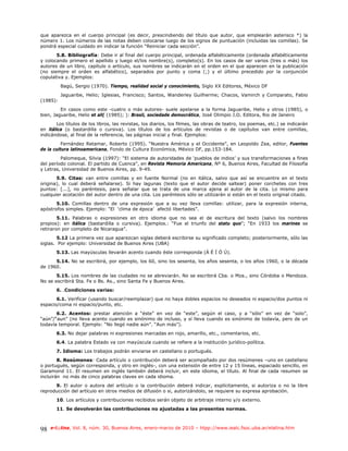 que aparezca en el cuerpo principal (es decir, prescindiendo del título que autor, que emplearán asterisco *) la
número 1. Los números de las notas deben colocarse luego de los signos de puntuación (incluidas las comillas). Se
pondrá especial cuidado en indicar la función “Reiniciar cada sección”.
       5.8. Bibliografía: Debe ir al final del cuerpo principal, ordenada alfabéticamente (ordenada alfabéticamente
y colocando primero el apellido y luego el/los nombre(s), completo(s). En los casos de ser varios (tres o más) los
autores de un libro, capítulo o artículo, sus nombres se indicarán en el orden en el que aparecen en la publicación
(no siempre el orden es alfabético), separados por punto y coma (;) y el último precedido por la conjunción
copulativa y. Ejemplos:
          Bagú, Sergio (1970). Tiempo, realidad social y conocimiento, Siglo XX Editores, México DF
          Jaguaribe, Helio; Iglesias, Francisco; Santos, Wanderley Guilherme; Chacos, Vamirch y Comparato, Fabio
(1985):
         En casos como este -cuatro o más autores- suele apelarse a la forma Jaguaribe, Helio y otros (1985), o
bien, Jaguaribe, Helio et all( (1985); ): Brasil, sociedade democrática, José Olimpio J.O. Editora, Rio de Janeiro
        Los títulos de los libros, las revistas, los diarios, los filmes, las obras de teatro, los poemas, etc.) se indicarán
en itálica (o bastardilla o cursiva). Los títulos de los artículos de revistas o de capítulos van entre comillas,
indicándose, al final de la referencia, las páginas inicial y final. Ejemplos:
          Fernández Retamar, Roberto (1995). “Nuestra América y el Occidente”, en Leopoldo Zea, editor, Fuentes
de la cultura latinoamericana, Fondo de Cultura Económica, México DF, pp.153-184.
         Palomeque, Silvia (1997): “El sistema de autoridades de ‘pueblos de indios’ y sus transformaciones a fines
del período colonial. El partido de Cuenca”, en Revista Memoria Americana, Nº 6, Buenos Aires, Facultad de Filosofía
y Letras, Universidad de Buenos Aires, pp. 9-49.
       5.9. Citas: van entre comillas y en fuente Normal (no en itálica, salvo que así se encuentre en el texto
origina), lo cual deberá señalarse). Si hay lagunas (texto que el autor decide saltear) poner corchetes con tres
puntos: [...], no paréntesis, para señalar que se trata de una marca ajena al autor de la cita. Lo mismo para
cualquier acotación del autor dentro de una cita. Los paréntesis sólo se utilizarán si están en el texto original citado.
       5.10. Comillas dentro de una expresión que a su vez lleva comillas: utilizar, para la expresión interna,
apóstrofos simples. Ejemplo: “El ‘clima de época’ afectó libertades”.
        5.11. Palabras o expresiones en otro idioma que no sea el de escritura del texto (salvo los nombres
propios): en itálica (bastardilla o cursiva). Ejemplos.: “Fue el triunfo del statu quo”; “En 1933 los marines se
retiraron por completo de Nicaragua”.
        5.12 La primera vez que aparezcan siglas deberá escribirse su significado completo; posteriormente, sólo las
siglas. Por ejemplo: Universidad de Buenos Aires (UBA)
       5.13. Las mayúsculas llevarán acento cuando éste corresponda (Á É Í Ó Ú).
      5.14. No se escribirá, por ejemplo, los 60, sino los sesenta, los años sesenta, o los años 1960, o la década
de 1960.
       5.15. Los nombres de las ciudades no se abreviarán. No se escribirá Cba. o Mza., sino Córdoba o Mendoza.
No se escribirá Sta. Fe o Bs. As., sino Santa Fe y Buenos Aires.
       6. .Condiciones varias:
       6.1. Verificar (usando buscar/reemplazar) que no haya dobles espacios no deseados ni espacio/dos puntos ni
espacio/coma ni espacio/punto, etc.
       6.2. Acentos: prestar atención a “éste” en vez de “este”, según el caso, y a “sólo” en vez de “solo”,
“aún”/“aun” (no lleva acento cuando es sinónimo de incluso, y sí lleva cuando es sinónimo de todavía, pero de un
todavía temporal. Ejemplo: “No llegó nadie aún”. “Aun más”).
       6.3. No dejar palabras ni expresiones marcadas en rojo, amarillo, etc., comentarios, etc.
       6.4. La palabra Estado va con mayúscula cuando se refiere a la institución jurídico-política.
       7. Idioma: Los trabajos podrán enviarse en castellano o portugués.
        8. Resúmenes: Cada artículo o contribución deberá ser acompañado por dos resúmenes –uno en castellano
o portugués, según corresponda, y otro en inglés-, con una extensión de entre 12 y 15 líneas, espaciado sencillo, en
Garamond 11. El resumen en inglés también deberá incluir, en este idioma, el título. Al final de cada resumen se
incluirán no más de cinco palabras claves en cada idioma.
      9. El autor o autora del artículo o la contribución deberá indicar, explícitamente, si autoriza o no la libre
reproducción del artículo en otros medios de difusión o si, autorizándolo, se requiere su expresa aprobación.
       10. Los artículos y contribuciones recibidos serán objeto de arbitraje interno y/o externo.
       11. Se devolverán las contribuciones no ajustadas a las presentes normas.



98   e-l@tina, Vol. 8, núm. 30, Buenos Aires, enero-marzo de 2010 – htpp://www.iealc.fsoc.uba.ar/elatina.htm
 