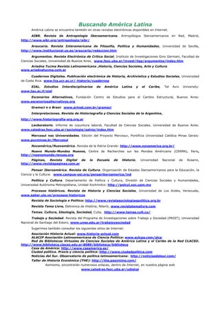 Buscando América Latina
      América Latina se encuentra también en otras revistas electrónicas disponibles en Internet.

      AIBR. Revista de Antropología Iberoamericana.               Antropólogos    Iberoamericanos      en   Red,      Madrid,
http://www.aibr.org/antropologia/aibr/

      Araucaria. Revista Interamericana de Filosofía, Política y Humanidades, Universidad de Sevilla,
http://www.institucional.us.es/araucaria/redaccion.htm

       Argumentos. Revista Electrónica de Crítica Social, Instituto de Investigaciones Gino Germani, Facultad de
Ciencias Sociales, Universidad de Buenos Aires, www.fsoc.uba.ar/invest/iigg/argumentos/index.htm
    Ariadna Tucma Revista Latinomericana ,Historia, Ciencias Sociales, Arte y Cultura
www.ariadnatucma.com.ar

      Cuadernos Digitales. Publicación electrónica de Historia, Archivística y Estudios Sociales, Universidad
de Costa Rica: www.fcs.ucr.ac.cr/∼historia/cuadernos

     EIAL. Estudios       Interdisciplinarios    de   América     Latina   y     el   Caribe,    Tel   Aviv        University:
www.tau.ac.il/eial

    Escenarios Alternativos, Fundación Centro de Estudios para el Cambio Estructural, Buenos Aires:
www.escenariosalternativos.org

      Gramsci e o Brasi: www.artnet.com.br/gramsci

      Interpretaciones. Revista de Historiografía y Ciencias Sociales de la Argentina,

http://www.historiografia-arg.org.ar

    Lavboratorio. Informe de coyuntura laboral, Facultad de Ciencias Sociales, Universidad de Buenos Aires:
www.catedras.fsoc.uba.ar/sociologia/salvia/index.htm

    Mercosul nas Universidades. Edición del Proyecto Mercosur, Pontificia Universidad Católica Minas Gerais:
www.pucminas.br/Mercosul

      Novamérica/Nuevamérica. Revista de la Patria Grande: http://www.novamerica.org.br/
      Nuevo Mundo-Mundos Nuevos, Centre de Recherches sur les Mondes Américains (CERMA), Paris,
http://nuevomundo.revues.org
      Páginas, Revista Digital de           la   Escuela     de   Historia,    Universidad      Nacional      de     Rosario,
http://www.revistapaginas.com.ar

       Pensar Iberoamérica. Revista de Cultura. Organización de Estados Iberoamericanos para la Educación, la
Ciencia y la Cultura: www.campus-oei.org/pensariberoamerica/ind

       Política y Cultura. Departamento de Política y Cultura, División de Ciencias Sociales y Humanidades,
Universidad Autónoma Metropolitana, Unidad Xochimilco: http://polcul.xoc.uam.mx

    Procesos históricos. Revista de Historia y Ciencias Sociales, Universidad de Los Andes, Venezuela,
www.saber.ula.ve/procesos historicos
      Revista de Sociologia e Politica: http://www.revistasociologiaepolitica.org.br
      Revista Tema Livre, Eletrônica de História, Niterói, www.revistatemalivre.com
      Temas. Cultura, Ideología, Sociedad, Cuba, http://www.temas.cult.cu/

      Trabajo y Sociedad. Revista del Programa de Investigaciones sobre Trabajo y Sociedad (PROIT), Universidad
Nacional de Santiago del Estero, www.unse.edu.ar/trabajoysociedad

      Sugerimos también consultar los siguientes sitios de Internet:
      Asociación Historia Actual: www.historia-actual.com
      ALACIP Asociación Latinoamericana de Ciencia Política: www.aclcpa.com/alcp
      Red de Bibliotecas Virtuales de Ciencias Sociales de América Latina y el Caribe de la Red CLACSO.
http://www.biblioteca.clacso.edu.ar:8080/biblioteca/biblioteca
      Casa de América: http://www.casamerica.es/
      Ciudad política. Praxis y ciencia política: http://www.ciudadpolitica.com
      Noticias del Sur. Observatorio de política latinoamericana: http://noticiasdelsur.com/
      Taller de Historia Económica (THE): http://the.pazymino.com/
               Asimismo, encontrarán numerosos enlaces, dentro de Internet, en nuestra página web
                                     www.catedras.fsoc.uba.ar/udishal
 