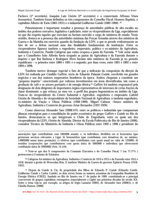 Magali Gouveia Engel                 A Liga de Defensa Nacional e a construção da hegemonia burguesa no Brasil

Pacheco (1º secretário), Joaquim Luiz Osório (2º secretário) e o comerciante Affonso Viseu
(tesoureiro). Também foram definidos os três componentes do Conselho Fiscal: Homero Baptista, o
capitalista Alberto de Faria (1865-1931) e o industrial Guilherme Guinle (1882-1960). 19
      Primeiramente é importante ressaltar a presença de autoridades públicas de alto escalão no
âmbito dos poderes executivo, legislativo e judiciário, entre os vicepresidentes da Liga, especialmente
no que diz respeito àqueles que exerciam ou haviam exercido o cargo de ministros de estado. Neste
sentido, destaca-se a presença das autoridades máximas das Forças Armadas através dos ministros da
Guerra e da Marinha em exercício quando da fundação da LDN, o que se prende evidentemente ao
fato de ser a defesa nacional uma das finalidades fundamentais da instituição. Entre os
vicepresidentes figurava também o engenheiro, empresário, político e ex-ministro da Agricultura,
Indústria e Comércio, Pandiá Calógeras que então ocupava a pasta da Fazenda. 20 Vale notar ainda
que o Conselheiro João Alfredo havia ocupado as pastas da Agricultura e da Fazenda durante o
império e que Rui Barbosa e Rodrigues Alves haviam sido ministros da Fazenda já no período
republicano – o primeiro entre 1889 e 1891 e o segundo, por duas vezes, entre 1891 e 1892 e entre
1894 e 1896.
      Também merece destaque especial o fato de que a indicação da composição da direção da
LDN foi realizada por Cândido Gaffrée, sócio de Eduardo Palassin Guinle, envolvido em grandes
negócios e um dos maiores empresários brasileiros da época. Ambos chegaram a constituir um
“pequeno império” caracterizado por vultosos investimentos em áreas diversificadas, tais como a
produção de café e os setores portuário e de energia elétrica.21 Gaffrée foi também responsável pela
designação de dois dirigentes de importantes órgãos representativos de interesses de certas frações da
classe dominante, o que reforça, ao meu ver, o perfil dos grupos hegemônicos no âmbito da Liga.
Trata-se do vicepresidente do Centro Industrial e Agricultor, engenheiro e empresário Gabriel
Ozório de Almeida e do vicepresidente da Sociedade Nacional de Agricultura, o também engenheiro,
ex-ministro da Viação e Obras Públicas (1906-1909), Miguel Calmon –futuro ministro da
Agricultura, Indústria e Comércio do governo Artur Bernardes (1922-1926).
      Como observou Alexandre Saes (2008:147), entre os políticos e industriais que compuseram
alianças estratégicas para a consolidação do poder econômico do grupo Gaffrée e Guinle no Rio de
Janeiro, destacaram-se os que integravam o Clube de Engenharia, entre os quais um dos
vicepresidentes da LDN, Osório de Almeida. Diretor da Escola Politécnica do Rio de Janeiro (1896),
consultor Técnico do Ministério da Indústria e Obras Públicas entre 1902 e 1906 e presidente do


associações (que contribuiriam com 100$000 anuais); e, os indivíduos, divididos em a) honorários (que
prestavam serviços relevantes a Liga); b) beneméritos (que contribuíam com donativos de, no mínimo,
1:000$000 numa única prestação); c) efetivos (que contribuiam com quota anual no valor de 12$000); d)
remidos (corporações que contribuíssem com quota única de 500$000 e indivíduos que oferecessem
contibuição única de 200$000) (Arts. 14 a16).
      19 Note-se que dos 9 componentes da Comissão Executiva e do Conselho Fiscal, 7 (ou 77,77% )
pertenceram à Comissão de Estatutos.
       20 Calógeras foi ministro da Agricultura, Indústria e Comércio de 1914 a 1915 e da Fazenda entre 1915 e

1918, durante a gestão de Wenceslau Brás. E também Ministro da Guerra do governo Epitácio Pessoa (1918-
1922).
      21 Depois da Guinle & Cia, de propriedade dos filhos de Eduardo P. Guinle (Eduardo Guinle,

Guilherme Guinle e Carlos Guinle), os dois sócios foram os maiores acionistas da Companhia Brasileira de
Energia Elétrica (CBEE), fundada no Rio de Janeiro em 1° de junho de 1909, constituindo-se a principal
concorrente de grupos capitalistas estrangeiros (especialmente a Light) nas primeiras décadas do século XX.
Sobre o tema veja-se, por exemplo, os artigos de Ségio Lamarão (2002); de Alexandre Saes (2008A); e, de
Cláudia Hansen, (2008).

    e-l@tina, Vol. 8, núm. 30, Buenos Aires, enero-marzo de 2010 – htpp://www.iealc.fsoc.uba.ar/elatina.htm   9
 